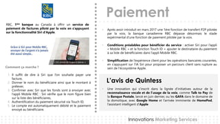 Paiement
L’avis de Quintess
Innovations Marketing Services
RBC, 1ère banque au Canada à offrir un service de
paiement de factures piloté par la voix en s’appuyant
sur la fonctionnalité Siri d’Apple.
• Après avoir introduit en mars 2017 une 1ère fonction de transfert P2P pilotée
par la voix, la banque canadienne RBC dépasse désormais le stade
expérimental d’une fonction de paiement pilotée par la voix.
• Conditions préalables pour bénéficier du service : activer Siri pour l’appli
« Mobile RBC » et la fonction Touch ID + ajouter le destinataire du paiement
à sa liste de bénéficiaires dans l’appli Mobile RBC.
• Simplification de l’expérience client pour les opérations bancaires courantes,
en s’appuyant sur l’IA Siri pour proposer un parcours client sans rupture au
sein de l’écosystème Apple.Comment ça marche ?
1. Il suffit de dire à Siri que l’on souhaite payer une
facture,
2. Donner le nom du bénéficiaire ainsi que le montant à
prélever,
3. Confirmer avec Siri que les fonds sont à envoyer avec
l’appli Mobile RBC : Siri vérifie que le nom figure bien
sur la liste des bénéficiaires,
4. Authentification du paiement sécurisé via Touch ID,
5. Le compte est automatiquement débité et le paiement
envoyé au bénéficiaire.
• Une innovation qui s’inscrit dans la lignée d’initiatives autour de la
reconnaissance vocale et de l’usage de la voix, comme Talk to Pay de
la Banque Postale, lancé en juin dernier, ou les GAFA dans le domaine de
la domotique, avec Google Home et l’arrivée imminente de HomePod,
l’assistant intelligent d’Apple
 