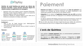 Paiement
L’avis de Quintess
Innovations Marketing Services
Solution de social banking qui permet aux clients des
banques d'accéder à leurs services bancaires depuis les
réseaux sociaux et applications de messagerie
• Paiements P2P via les réseaux sociaux (Facebook Messenger,
WhatsApp, Twitter, Snapchat, WeChat…) grâce à un bouton de
paiement intégré au clavier du smartphone
• Opérations réalisées en quelques étapes au sein même de la
fenêtre de conversation du réseau social utilisé
Enrôlement :
1. Mise à jour de l’appli bancaire pour téléchargement
automatique du clavier sur le mobile
2. A l’ouverture de l’appli bancaire, pop-up invitant à activer le
clavier bancaire
Paiement :
• Une solution d’instant payment dans un environnement parfaitement
adapté à un contexte de messagerie,
• Qui répond à un enjeu majeur des banques : l‘intégration en totale
transparence des services financiers au cœur du quotidien de ses clients.
• Extension du clavier du téléphone comprenant une icône de paiement (aux
couleurs de la banque) qui permet d’envoyer de l’argent directement à son
interlocuteur pendant une discussion sur les réseaux sociaux
• Intégration de la solution à l’application bancaire (via une API) permettant
d’opérer le transfert de fonds, en s’appuyant sur la méthode d’authentification de
la banque
• Au-delà du paiement P2P, PayKey propose tous les services financiers couverts par
l'application de la banque (contrôle du solde, retrait sans carte, chatbots, etc.)
 Pour le client, plus besoin de lancer l’appli bancaire pour réaliser des opérations,
c’est la banque qui vient à lui en s’intégrant dans ses applis de messagerie !
Comment ça marche ?
21 3Clic sur
bouton
de
paiement &
choix du
contact
Renseigne
ment du
montant à
transférer
Authentification
via la méthode
de la banque
& paiement
 