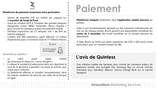 Paiement
L’avis de Quintess
Innovations Marketing Services
Plateforme de paiement instantané entre particuliers
Service• de paiement P2P sur mobile qui s’appuie sur
le transfert de fonds SCTInst
Lancé• en octobre 2016 à l’initiative des grandes banques
espagnoles (Caixa, BBVA, Santander, Banco Popular…)
pour contrer les nouveaux acteurs du paiement mobile
Distribué• aujourd’hui par 27 banques, soit + de 95% du
marché espagnol
Compte• 630 000 utilisateurs, ayant effectué 1,4 million
d'opérations pour un montant total de 77 millions d’euros
1. Le client ouvre l'appli mobile
de sa banque et clique sur « envoi d'argent ».
2. Il indique le montant et sélectionne dans son répertoire le
nom de la personne à laquelle il va verser la somme, puis
clique pour confirmer.
3. La plateforme effectue le transfert instantanément, dans
les mêmes conditions de sécurité que celles de la banque
en ligne.
• Une initiative inédite des banques pour contrer les nouveaux acteurs du
paiement mobile, tels qu’Apple Pay, Samsung Pay, ou encore l’arrivée
prochaine d’un opérateur télécom comme Orange Bank sur le marché
espagnol.
• Plateforme intégrée totalement dans l’application mobile bancaire du
porteur.
• Grâce à son fonctionnement reposant sur des virements interbancaires (et
non sur les réseaux cartes), Bizum garantit une disponibilité immédiate (en
moins de 5 secondes) des fonds transférés sur le compte bancaire du
destinataire.
• A date, Bizum se limite aux petits paiements (de 0,50 à 500 euros) entre
particuliers, pour un montant moyen de 58€.
Comment ça marche ?
 