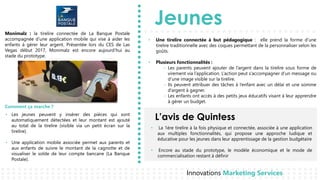 Jeunes
L’avis de Quintess
Innovations Marketing Services
• Les jeunes peuvent y insérer des pièces qui sont
automatiquement détectées et leur montant est ajouté
au total de la tirelire (visible via un petit écran sur la
tirelire).
• Une application mobile associée permet aux parents et
aux enfants de suivre le montant de la cagnotte et de
visualiser le solde de leur compte bancaire (La Banque
Postale).
Monimalz : la tirelire connectée de La Banque Postale
accompagnée d’une application mobile qui vise à aider les
enfants à gérer leur argent. Présentée lors du CES de Las
Vegas début 2017, Monimalz est encore aujourd’hui au
stade du prototype.
Comment ça marche ?
• Une tirelire connectée à but pédagogique : elle prend la forme d’une
tirelire traditionnelle avec des coques permettant de la personnaliser selon les
goûts.
• Plusieurs fonctionnalités :
- Les parents peuvent ajouter de l’argent dans la tirelire sous forme de
virement via l’application. L’action peut s’accompagner d’un message ou
d’une image visible sur la tirelire.
- Ils peuvent attribuer des tâches à l’enfant avec un délai et une somme
d’argent à gagner.
- Les enfants ont accès à des petits jeux éducatifs visant à leur apprendre
à gérer un budget.
• La 1ère tirelire à la fois physique et connectée, associée à une application
aux multiples fonctionnalités, qui propose une approche ludique et
éducative pour les jeunes dans leur apprentissage de la gestion budgétaire
• Encore au stade du prototype, le modèle économique et le mode de
commercialisation restant à définir
 