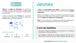 Jeunes
L’avis de Quintess
Innovations Marketing Services
HiBruno, le chatbot sur Messenger qui permet aux
utilisateurs de réaliser des économies en analysant l'état
du compte bancaire et en proposant le montant idéal à
mettre de côté.
Fondée en septembre 2016, Hi Bruno est une FinTech
française dont le lancement commercial a débuté en
septembre 2017 de manière progressive.
1
Connecter Bruno au
compte courant
2
Bruno détecte les
économies à réaliser
3
Bruno met de côté
Comment ça marche ?
• Une solution intégrée à Messenger (et donc gratuite), qui n’impose pas
de télécharger une nième application
• Une Intelligence Artificielle qui conseille l’utilisateur H24 7j/7 sur la
gestion de son compte et favorise le réflexe d’épargne auprès des jeunes
• « Bruno : un coach dédié à votre argent » propose à ses utilisateurs
d'étudier leurs habitudes de dépenses et de mettre en place une épargne
automatique.
Bas• é́ sur une intelligence artificielle, l’outil détecte régulièrement les petits
montants que le client peut se permettre de mettre de côté́. Il propose
alors de transférer cet argent sur le compte Bruno.
Cible• : Les 18 et 34 ans, qui ne semblent pas entièrement satisfaits par les
services bancaires traditionnels et ont tendance à s’en éloigner.
 