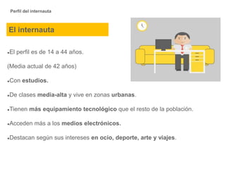 Perfil del internauta
●El perfil es de 14 a 44 años.
(Media actual de 42 años)
●Con estudios.
●De clases media-alta y vive en zonas urbanas.
●Tienen más equipamiento tecnológico que el resto de la población.
●Acceden más a los medios electrónicos.
●Destacan según sus intereses en ocio, deporte, arte y viajes.
El internauta
 