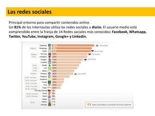Principal entorno para compartir contenidos online.
Un 81% de los internautas utiliza las redes sociales a diario. El usuario medio está
comprendido entre la franja de 14 Redes sociales más conocidas: Facebook, Whatsapp,
Twitter, YouTube, Instagram, Google+ y LinkedIn.
Las redes sociales
 