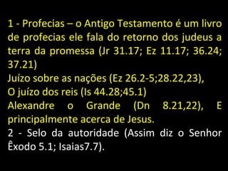 1 - Profecias – o Antigo Testamento é um livro
de profecias ele fala do retorno dos judeus a
terra da promessa (Jr 31.17; Ez 11.17; 36.24;
37.21)
Juízo sobre as nações (Ez 26.2-5;28.22,23),
O juízo dos reis (Is 44.28;45.1)
Alexandre o Grande (Dn 8.21,22), E
principalmente acerca de Jesus.
2 - Selo da autoridade (Assim diz o Senhor
Êxodo 5.1; Isaias7.7).
 