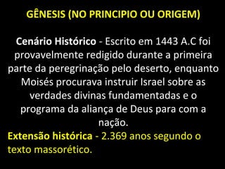 GÊNESIS (NO PRINCIPIO OU ORIGEM)
Cenário Histórico - Escrito em 1443 A.C foi
provavelmente redigido durante a primeira
parte da peregrinação pelo deserto, enquanto
Moisés procurava instruir Israel sobre as
verdades divinas fundamentadas e o
programa da aliança de Deus para com a
nação.
Extensão histórica - 2.369 anos segundo o
texto massorético.
 