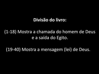 Divisão do livro:
(1-18) Mostra a chamada do homem de Deus
e a saída do Egito.
(19-40) Mostra a mensagem (lei) de Deus.
 