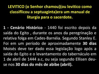 LEVITICO (o Senhor chamou)(ou levitico como
classiflicou a septuaginta)era um manual de
liturgia para o sacerdote.
1 - Cenário Histórico - 1440 foi escrito depois da
saída do Egito , durante os anos da peregrinação e
relativa folga em Cades-Barnéia. Segundo Stanley E.
Foi em um período de aproximadamente 30 dias
Moisés deve ter dado essa legislação logo após a
saída do Egito e o levantamento do tabernáculo em
1 de abril de 1444 a.c, ou seja segundo Ellisen deu-
se nos 30 dias do mês de abibe (abril).
 