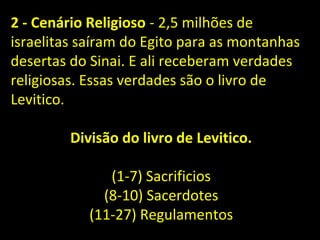 2 - Cenário Religioso - 2,5 milhões de
israelitas saíram do Egito para as montanhas
desertas do Sinai. E ali receberam verdades
religiosas. Essas verdades são o livro de
Levitico.
Divisão do livro de Levitico.
(1-7) Sacrificios
(8-10) Sacerdotes
(11-27) Regulamentos
 