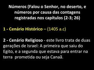 Números (Falou o Senhor, no deserto, e
números por causa das contagens
registradas nos capítulos (2-3; 26)
1 - Cenário Histórico – (1405 a.c)
2 - Cenário Religioso - este livro trata de duas
gerações de Israel: A primeira que saiu do
Egito, e a segunda que estava para entrar na
terra prometida ou seja Canaã.
 