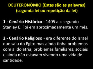 DEUTERONÔMIO (Estas são as palavras)
(segunda lei ou repetição da lei)
1 - Cenário Histórico - 1405 a.c segundo
Stanley E. Foi em aproximadamente um mês.
2 - Cenário Religioso - era diferente do Israel
que saiu do Egito mas ainda tinha problemas
com a idolatria, problemas familiares, sociais
e ainda não estavam vivendo uma vida de
santidade.
 