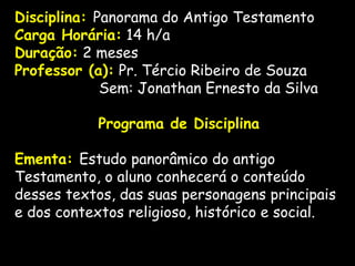 Disciplina: Panorama do Antigo Testamento
Carga Horária: 14 h/a
Duração: 2 meses
Professor (a): Pr. Tércio Ribeiro de Souza
Sem: Jonathan Ernesto da Silva
  
Programa de Disciplina
 
Ementa: Estudo panorâmico do antigo
Testamento, o aluno conhecerá o conteúdo
desses textos, das suas personagens principais
e dos contextos religioso, histórico e social.
 