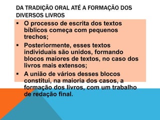 DA TRADIÇÃO ORAL ATÉ A FORMAÇÃO DOS
DIVERSOS LIVROS
O processo de escrita dos textos
bíblicos começa com pequenos
trechos;
Posteriormente, esses textos
individuais são unidos, formando
blocos maiores de textos, no caso dos
livros mais extensos;
A união de vários desses blocos
constitui, na maioria dos casos, a
formação dos livros, com um trabalho
de redação final.