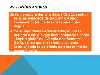 AS VERSÕES ANTIGAS
Já no período anterior a Jesus Cristo, sentiu-
se a necessidade de traduzir o Antigo
Testamento (ou partes dele) para outra
língua.
A mais importante versão/tradução desse
período é aquela que ficou conhecida como
“Septuaginta” ou “Versão dos Setenta”
(LXX), nome que faz referência a uma
estória/lenda relacionada ao procedimento
na confecção.