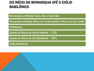 DO INÍCIO DA MONARQUIA ATÉ O EXÍLIO
BABILÔNICO
Monarquia unificada: Saul, Davi e Salomão
Monarquia dividida: Reino do Norte (Israel) e Reino do Sul (Judá)
Profetismo
Queda do Reino do Norte (Assíria – 722)
Queda do Reino do Sul (Babilônia – 587)
Exílio babilônico