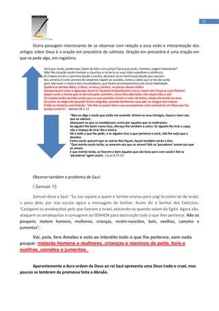 11




       Outra passagem interessante de se observar com relação a essa visão e interpretação dos
antigos sobre Deus é a oração em precatória do salmista. Oração em precatória é uma oração em
que se pede algo, em rogatória:

             Será que vocês, poderosos, falam de fato com justiça? Será que vocês, homens, julgam retamente?
             Não! No coração vocês tramam a injustiça, e na terra as suas mãos espalham a violência.
             Os ímpios erram o caminho desde o ventre; desviam-se os mentirosos desde que nascem.
             Seu veneno é como veneno de serpente; tapam os ouvidos, como a cobra que se faz de surda
             para não ouvir a música dos encantadores, que fazem encantamentos com tanta habilidade.
             Quebra os dentes deles, ó Deus; arranca, Senhor, as presas desses leões!
             Desapareçam como a água que escorre! Quando empunharem o arco, caiam sem força as suas flechas!
             Sejam como a lesma que se derrete pelo caminho; como feto abortado, não vejam eles o sol!
             Os ímpios serão varridos antes que as suas panelas sintam o calor da lenha, esteja ela verde ou seca.
             Os justos se alegrarão quando forem vingados, quando banharem seus pés no sangue dos ímpios.
             Então os homens comentarão: "De fato os justos têm a sua recompensa; com certeza há um Deus que faz
             justiça na terra". Salmos 58:1-11
                               "Mas eu digo a vocês que estão me ouvindo: Amem os seus inimigos, façam o bem aos
                               que os odeiam,
                               abençoem os que os amaldiçoam, orem por aqueles que os maltratam.
                               Se alguém lhe bater numa face, ofereça-lhe também a outra. Se alguém lhe tirar a capa,
                               não o impeça de tirar-lhe a túnica.
                               Dê a todo o que lhe pedir, e se alguém tirar o que pertence a você, não lhe exija que o
                               devolva.
                               Como vocês querem que os outros lhes façam, façam também vocês a eles.
                               "Que mérito vocês terão, se amarem aos que os amam? Até os ‘pecadores’ amam aos que
                               os amam.
                               E que mérito terão, se fizerem o bem àqueles que são bons para com vocês? Até os
                               ‘pecadores’ agem assim. Lucas 6:27-33




       Observe também o problema de Saul:

       I Samuel 15

       Samuel disse a Saul: "Eu sou aquele a quem o Senhor enviou para ungi-lo como rei de Israel,
o povo dele; por isso escute agora a mensagem do Senhor. Assim diz o Senhor dos Exércitos:
‘Castigarei os amalequitas pelo que fizeram a Israel, atacando-os quando saíam do Egito. Agora vão,
ataquem os amalequitas e consagrem ao SENHOR para destruição tudo o que lhes pertence. Não os
poupem; matem homens, mulheres, crianças, recém-nascidos, bois, ovelhas, camelos e
jumentos".

     Vai, pois, fere Amalec e vota ao interdito tudo o que lhe pertence, sem nada
poupar: matarás homens e mulheres, crianças e meninos de peito, bois e
ovelhas, camelos e jumentos.


      Aparentemente a dura ordem de Deus ao rei Saul apresenta uma Deus irado e cruel, mas
poucos se lembram da promessa feita a Abraão.
 