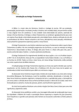 14




             Introdução ao Antigo Testamento

                                          PENTATEUCO



       A Bíblia é a maior obra de literatura, história e teologia já escrita. EM sua produção,
preservação, proclamação e resultado (mudou a história, tem mudado vidas), ela permanece sendo
o mais singular livro em existência. É uma unidade numa diversidade de autores, extensão de
tempo e formas literárias. O Antigo e o Novo Testamentos se combinam agradavelmente para criar
um copioso fluxo desde a eternidade passada até a eternidade futura, desde as altitudes do céu até
as profundezas do inferno. Nestes sessenta e seis livros, descobrimos nosso passado, entendemos
nosso presente e granjeamos esperança quanto a nosso futuro.

      O Antigo Testamento é uma história redentora que lança o fundamento sobre o qual o Novo
Testamento se edifica. Há uma revelação progressiva nas Escrituras, e o que se antecipa no Antigo
Testamento é desvendado no Novo. O Antigo olha para frente e o Novo olha para trás, para o
evento central de toda a história – a morte substitutiva do Messias.

       O Antigo Testamento foi originalmente dividido em duas seções: a Lei e os Profetas (vejam-
se Mt 7.12; LC 16.16,29,31). Estas por fim, se expandiram numa tríplice divisão: a Lei, os Profetas e
os Escritos (Lc 24.44). Todos os trinta e nove livros, em nosso Antigo Testamento, estão contidos
nos vinte s quatro livros da Bíblia Hebraica.

      A tradução grega do Antigo Testamento organizou os livros nas quatro divisões que usamos
atualmente: Lei (5); História (12); Poesia (5); e Proféticos (17). Os cinco livros da lei podem ser
combinados os doze livros históricos para obter-se a estrutura a seguir.

        Os dezessete livros históricos traçam toda a história de Israel desde o seu início até o tempo
do profeta Malaquias. No Pentateuco, Israel foi escolhido, redimido, disciplinado e instruído. Os
doze livros históricos restantes registram a conquista da terra, o período dos juízes, a formação de
um reino unido e a divisão desse reino ao Reino do Norte (Israel) e o Reino do Sul (Judá). Cada reino
foi levado para o cativeiro, muitas das pessoas, porém, eventualmente regressaram.

        Os cinco livros poéticos focalizam uma correta relação com Deus como a base para uma vida
significativa, experiente e bela.

       Os dezessete livros proféticos contêm uma mensagem bifurcada de condenação (por causa
da iniquidade e idolatria de Israel) e consolação (futura esperança a respeito do juízo presente).
Com frequência e a grande custo pessoal, estes homens se recusaram a abrandar as fortes palavras
de Deus.
 