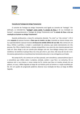 2




       Conceito de Teologia do Antigo Testamento

       O conceito de Teologia do Antigo Testamento está ligado ao conceito de “teologia”. Por
definição, se entendermos “teologia” como sendo “o estudo de Deus e de sua revelação ao
homem”, consequentemente a Teologia do Antigo Testamento será “o estudo de Deus e de sua
revelação ao homem no Antigo Testamento”.

       Quando professamos a nossa fé, começamos dizendo: “Eu creio” ou “nós cremos”. A fé é
uma resposta da pessoa humana a Deus que se revela e se doa, trazendo ao mesmo tempo uma
luz superabundante à pessoa humana em busca do sentido último de sua vida. Nós cremos em um
Deus, infinito e perfeito, o criador e sustentador do universo, que existe eternamente em três
pessoas, Pai, Filho e Espírito Santo, e deseja compartilhar o seu amor de uma maneira pessoal com
cada um. Deus dirige a nós um convite para dialogar com ele. Esse diálogo começa com a nossa
existência. Se existimos é porque Deus nos criou por amor e, por amor, não cessa de nos dar o ser.
Só vivemos plenamente se reconhecermos livremente este amor e nos entregamos ao Criador.

       No campo da fé, nós cremos em um Deus pessoal, com consciência, autoconsciência (que é
a consciência que reflete sobre si própria), vontade, caráter e que fala e se comunica, Ele se
expressa com a sua criatura, e nesse campo da fé, cremos que Deus se revelou através de sua
palavra, no caso, a Bíblia Sagrada ao longo de sua história junto ao homem e a nação escolhida por
Ele. Em um quadro de progressão podemos observar essa revelação de Deus ao longo da Bíblia
Sagrada.
 