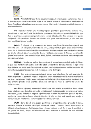 28




        OSÉIAS – A infeliz história de Oséias e sua infiel esposa, Gômer, ilustra o leal amor de Deus e
o adultério espiritual de Israel. Oséias expõe os pecados de Israel e os contrasta com a santidade de
Deus. A nação seria julgada por seus pecados, mas no futuro seria restaurada em virtude do amor e
fidelidade de Deus.

        JOEL – Este livro lembra uma recente praga de gafanhotos que dizimara a terra de Judá,
para ilustrar o mais terrificante dia do Senhor. A terra será invadida por um terrível exército que
fará os gafanhotos parecerem comparativamente suaves. Não obstante, Deus apela ao povo que se
arrependa a fim de evitar a iminente hecatombe. Visto que o povo não mudará, o juízo virá, mas
será seguido por grande benção.

        AMÓS – O reino do norte estava em seu apogeu quando Amós advertiu o povo de sua
iminente ruína. Em oito pronunciamentos de juízo, Amós perambula pelos países circunvizinhos
antes de se deter em Israel. Ele então pronuncia três sermões para descrever os pecados da casa
de Israel e intimá-la ao arrependimento. O povo rejeita as advertências de Amós, e seu iminente
juízo é descrito numa série de cinco visões. Amós, porém, termina seu livro com uma breve palavra
de esperança futura.

       OBADIAS – Este obscuro profeta do reino do sul dirige seu breve oráculo à nação de Edom,
o qual fazia fronteira com Judá a sudoeste. Edom (descendente de Esaú) recusou-se agir como
guardador de seu irmão, Judá (descendente de Jacó). Visto que se vangloriou quando Jerusalém foi
invadida, seu juízo seria nada mais, nada menos que a total destruição.

       JONAS – Com uma mensagem profética de apenas uma linha, Jonas é o mais biográfico de
todos os profetas. A penitente resposta do povo de Nínive ao conciso oráculo incita a misericórdia
de Deus , que poupa a cidade. Mas o ensino central do livro é a lição de compaixão que Deus dá a
seu relutante profeta. Jonas aprende a olhar para além de sua nação e a confiar no Criador de
todos os povos.

        MIQUÉIAS – A profecia de Miquéias começa com uma palavra de retribuição divina contra
Israel e Judá em vista da radical corrupção em todos os níveis da sociedade: governantes, profetas,
sacerdotes, juízes, homens de negócio e proprietários de terra. As promessas pactuais de Deus,
porém, se cumprirão no futuro reino do Messias. O juízo por fim será seguido por perdão e
restauração, e o livro termina com uma poderosa nota de promessa.

        NAUM – Cerca de 125 anos depois que Nínive se arrependeu ante a pregação de Jonas,
Miquéias predisse a iminente destruição da mesma cidade. O povo da capital assíria voltou a
idolatria e brutalidade, e a Assíria subverteu o reino do norte de Israel. Em virtude da santidade e
do poder de Deus, Nínive indubitavelmente será destruída a despeito de sua aparente
invencibilidade.
 