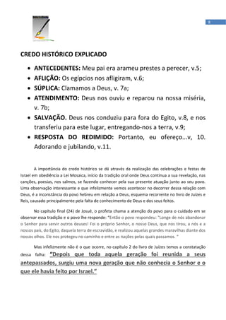 8




CREDO HISTÓRICO EXPLICADO

   • ANTECEDENTES: Meu pai era arameu prestes a perecer, v.5;
   • AFLIÇÃO: Os egípcios nos afligiram, v.6;
   • SÚPLICA: Clamamos a Deus, v. 7a;
   • ATENDIMENTO: Deus nos ouviu e reparou na nossa miséria,
     v. 7b;
   • SALVAÇÃO. Deus nos conduziu para fora do Egito, v.8, e nos
     transferiu para este lugar, entregando-nos a terra, v.9;
   • RESPOSTA DO REDIMIDO: Portanto, eu ofereço...v, 10.
     Adorando e jubilando, v.11.


        A importância do credo histórico se dá através da realização das celebrações e festas de
Israel em obediência a Lei Mosaica, início da tradição oral onde Deus continua a sua revelação, nas
canções, poesias, nos salmos, se fazendo conhecer pela sua presente atuação junto ao seu povo.
Uma observação interessante e que infelizmente vemos acontecer no decorrer dessa relação com
Deus, é a inconstância do povo hebreu em relação a Deus, esquema recorrente no livro de Juízes e
Reis, causado principalmente pela falta de conhecimento de Deus e dos seus feitos.

       No capítulo final (24) de Josué, o profeta chama a atenção do povo para o cuidado em se
observar essa tradição e o povo lhe responde: “Então o povo respondeu: "Longe de nós abandonar
o Senhor para servir outros deuses! Foi o próprio Senhor, o nosso Deus, que nos tirou, a nós e a
nossos pais, do Egito, daquela terra de escravidão, e realizou aquelas grandes maravilhas diante dos
nossos olhos. Ele nos protegeu no caminho e entre as nações pelas quais passamos. “

       Mas infelizmente não é o que ocorre, no capítulo 2 do livro de Juízes temos a constatação
           “Depois que toda aquela geração foi reunida a seus
dessa falha:
antepassados, surgiu uma nova geração que não conhecia o Senhor e o
que ele havia feito por Israel.”
 