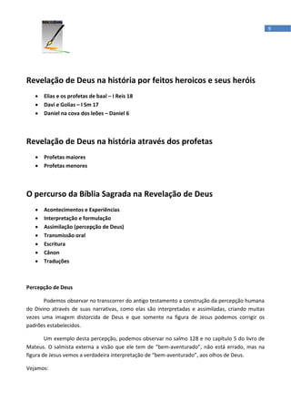 9




Revelação de Deus na história por feitos heroicos e seus heróis
   •   Elias e os profetas de baal – I Reis 18
   •   Davi e Golias – I Sm 17
   •   Daniel na cova dos leões – Daniel 6



Revelação de Deus na história através dos profetas
   •   Profetas maiores
   •   Profetas menores



O percurso da Bíblia Sagrada na Revelação de Deus
   •   Acontecimentos e Experiências
   •   Interpretação e formulação
   •   Assimilação (percepção de Deus)
   •   Transmissão oral
   •   Escritura
   •   Cânon
   •   Traduções



Percepção de Deus

       Podemos observar no transcorrer do antigo testamento a construção da percepção humana
do Divino através de suas narrativas, como elas são interpretadas e assimiladas, criando muitas
vezes uma imagem distorcida de Deus e que somente na figura de Jesus podemos corrigir os
padrões estabelecidos.

        Um exemplo desta percepção, podemos observar no salmo 128 e no capítulo 5 do livro de
Mateus. O salmista externa a visão que ele tem de “bem-aventurado”, não está errado, mas na
figura de Jesus vemos a verdadeira interpretação de “bem-aventurado”, aos olhos de Deus.

Vejamos:
 