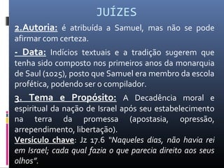 JUÍZES
2.Autoria: é atribuída a Samuel, mas não se pode
afirmar com certeza.
- Data: Indícios textuais e a tradição sugerem que
tenha sido composto nos primeiros anos da monarquia
de Saul (1025), posto que Samuel era membro da escola
profética, podendo ser o compilador.
3. Tema e Propósito: A Decadência moral e
espiritual da nação de Israel após seu estabelecimento
na terra da promessa (apostasia, opressão,
arrependimento, libertação).
Versículo chave: Jz 17.6 “Naqueles dias, não havia rei
em Israel; cada qual fazia o que parecia direito aos seus
olhos”.
 