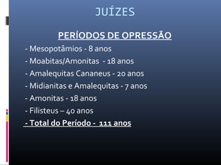 JUÍZES
PERÍODOS DE OPRESSÃO
- Mesopotâmios - 8 anos
- Moabitas/Amonitas - 18 anos
- Amalequitas Cananeus - 20 anos
- Midianitas e Amalequitas - 7 anos
- Amonitas - 18 anos
- Filisteus – 40 anos
- Total do Período - 111 anos
 