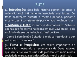 RUTE
1. Introdução: Essa bela história pastoril de amor e
redenção está intimamente associada aos Juízes. Os
fatos acontecem durante o mesmo período, portante
este livro está corretamente posicionado no cânon (1.1).
2.Autoria e Data: O autor é desconhecido. Sabe-se
apenas que foi escrito na época em que Davi era rei, pois
está incluída sua genealogia ao final do livro.
- Como Salomão não é citado, é mais correto datá-lo por
volta de 1010 a 1000 a.C.
3. Tema e Propósito: um relato importante de
redenção, mostrando a recompensa de Deus àqueles
que são fiéis e vivem uma vida piedosa, em meio a uma
sociedade marcada pela decadência moral e espiritual.
 
