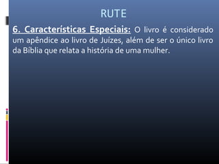 RUTE
6. Características Especiais: O livro é considerado
um apêndice ao livro de Juízes, além de ser o único livro
da Bíblia que relata a história de uma mulher.
 