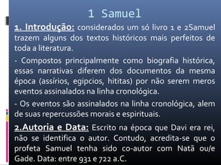 1 Samuel
1. Introdução: considerados um só livro 1 e 2Samuel
trazem alguns dos textos históricos mais perfeitos de
toda a literatura.
- Compostos principalmente como biografia histórica,
essas narrativas diferem dos documentos da mesma
época (assírios, egipcios, hititas) por não serem meros
eventos assinalados na linha cronológica.
- Os eventos são assinalados na linha cronológica, alem
de suas repercussões morais e espirituais.
2.Autoria e Data: Escrito na época que Davi era rei,
não se identifica o autor. Contudo, acredita-se que o
profeta Samuel tenha sido co-autor com Natã ou/e
Gade. Data: entre 931 e 722 a.C.
 