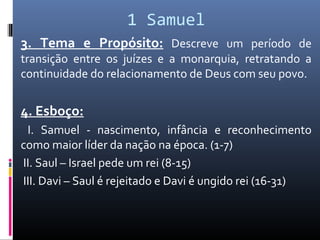 1 Samuel
3. Tema e Propósito: Descreve um período de
transição entre os juízes e a monarquia, retratando a
continuidade do relacionamento de Deus com seu povo.
4. Esboço:
I. Samuel - nascimento, infância e reconhecimento
como maior líder da nação na época. (1-7)
II. Saul – Israel pede um rei (8-15)
III. Davi – Saul é rejeitado e Davi é ungido rei (16-31)
 