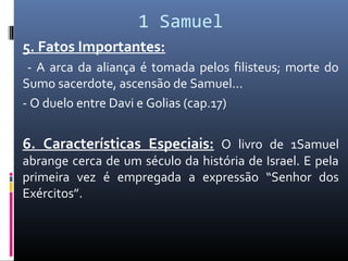 1 Samuel
5. Fatos Importantes:
- A arca da aliança é tomada pelos filisteus; morte do
Sumo sacerdote, ascensão de Samuel...
- O duelo entre Davi e Golias (cap.17)
6. Características Especiais: O livro de 1Samuel
abrange cerca de um século da história de Israel. E pela
primeira vez é empregada a expressão “Senhor dos
Exércitos”.
 
