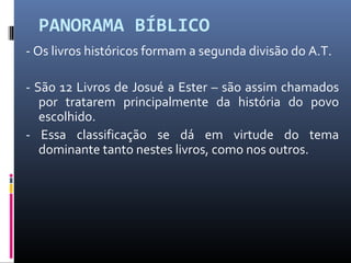 PANORAMA BÍBLICO
- Os livros históricos formam a segunda divisão do A.T.
- São 12 Livros de Josué a Ester – são assim chamados
por tratarem principalmente da história do povo
escolhido.
- Essa classificação se dá em virtude do tema
dominante tanto nestes livros, como nos outros.
 