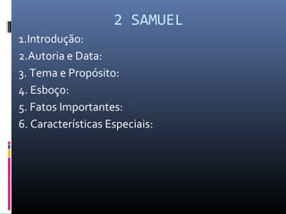 2 SAMUEL
1.Introdução:
2.Autoria e Data:
3. Tema e Propósito:
4. Esboço:
5. Fatos Importantes:
6. Características Especiais:
 