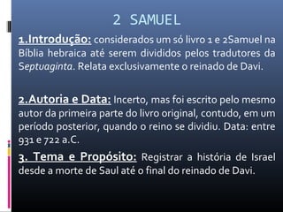 2 SAMUEL
1.Introdução: considerados um só livro 1 e 2Samuel na
Bíblia hebraica até serem divididos pelos tradutores da
Septuaginta. Relata exclusivamente o reinado de Davi.
2.Autoria e Data: Incerto, mas foi escrito pelo mesmo
autor da primeira parte do livro original, contudo, em um
período posterior, quando o reino se dividiu. Data: entre
931 e 722 a.C.
3. Tema e Propósito: Registrar a história de Israel
desde a morte de Saul até o final do reinado de Davi.
 