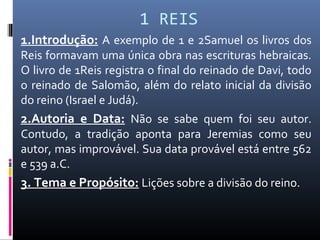 1 REIS
1.Introdução: A exemplo de 1 e 2Samuel os livros dos
Reis formavam uma única obra nas escrituras hebraicas.
O livro de 1Reis registra o final do reinado de Davi, todo
o reinado de Salomão, além do relato inicial da divisão
do reino (Israel e Judá).
2.Autoria e Data: Não se sabe quem foi seu autor.
Contudo, a tradição aponta para Jeremias como seu
autor, mas improvável. Sua data provável está entre 562
e 539 a.C.
3. Tema e Propósito: Lições sobre a divisão do reino.
 