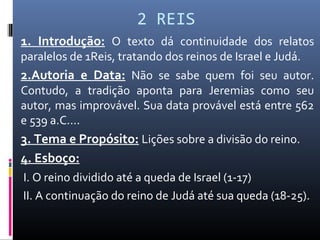 2 REIS
1. Introdução: O texto dá continuidade dos relatos
paralelos de 1Reis, tratando dos reinos de Israel e Judá.
2.Autoria e Data: Não se sabe quem foi seu autor.
Contudo, a tradição aponta para Jeremias como seu
autor, mas improvável. Sua data provável está entre 562
e 539 a.C....
3. Tema e Propósito: Lições sobre a divisão do reino.
4. Esboço:
I. O reino dividido até a queda de Israel (1-17)
II. A continuação do reino de Judá até sua queda (18-25).
 