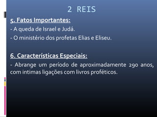 2 REIS
5. Fatos Importantes:
- A queda de Israel e Judá.
- O ministério dos profetas Elias e Eliseu.
6. Características Especiais:
- Abrange um período de aproximadamente 290 anos,
com intimas ligações com livros proféticos.
 