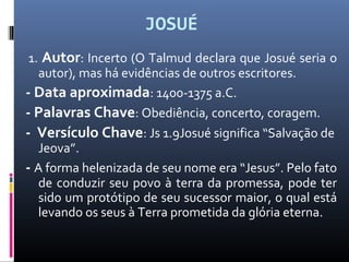 JOSUÉ
1. Autor: Incerto (O Talmud declara que Josué seria o
autor), mas há evidências de outros escritores.
- Data aproximada: 1400-1375 a.C.
- Palavras Chave: Obediência, concerto, coragem.
- Versículo Chave: Js 1.9Josué significa “Salvação de
Jeova”.
- A forma helenizada de seu nome era “Jesus”. Pelo fato
de conduzir seu povo à terra da promessa, pode ter
sido um protótipo de seu sucessor maior, o qual está
levando os seus à Terra prometida da glória eterna.
 