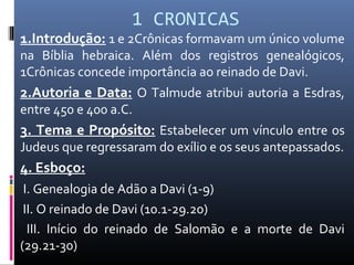 1 CRONICAS
1.Introdução: 1 e 2Crônicas formavam um único volume
na Bíblia hebraica. Além dos registros genealógicos,
1Crônicas concede importância ao reinado de Davi.
2.Autoria e Data: O Talmude atribui autoria a Esdras,
entre 450 e 400 a.C.
3. Tema e Propósito: Estabelecer um vínculo entre os
Judeus que regressaram do exílio e os seus antepassados.
4. Esboço:
I. Genealogia de Adão a Davi (1-9)
II. O reinado de Davi (10.1-29.20)
III. Início do reinado de Salomão e a morte de Davi
(29.21-30)
 