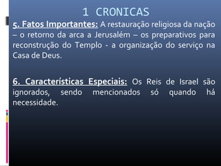1 CRONICAS
5. Fatos Importantes: A restauração religiosa da nação
– o retorno da arca a Jerusalém – os preparativos para
reconstrução do Templo - a organização do serviço na
Casa de Deus.
6. Características Especiais: Os Reis de Israel são
ignorados, sendo mencionados só quando há
necessidade.
 