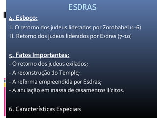 ESDRAS
4. Esboço:
I. O retorno dos judeus liderados por Zorobabel (1-6)
II. Retorno dos judeus liderados por Esdras (7-10)
5. Fatos Importantes:
- O retorno dos judeus exilados;
- A reconstrução do Templo;
- A reforma empreendida por Esdras;
- A anulação em massa de casamentos ilícitos.
6. Características Especiais
 