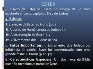 ESTER
- O livro de Ester se insere no espaço de 60 anos
existente entre os capítulos 6 e 7 de Esdras.
4. Esboço:
I. Elevação de Ester ao trono (1-2)
II. A trama de Hamã contra os Judeus (3)
III. A intervenção de Ester (4-7)
IV. O livramento dos Judeus (8-10)
5. Fatos Importantes: o Livramento dos Judeus por
influência da rainha Ester foi comemorado com uma
grande festa: O Purim (9.20-32)
6. Características Especiais: Um dos livros da Bíblia
que não menciona o nome de Deus.
 