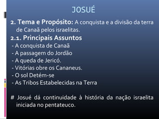 JOSUÉ
2. Tema e Propósito: A conquista e a divisão da terra
de Canaã pelos israelitas.
2.1. Principais Assuntos
- A conquista de Canaã
- A passagem do Jordão
- A queda de Jericó.
- Vitórias obre os Cananeus.
- O sol Detém-se
- As Tribos Estabelecidas na Terra
# Josué dá continuidade à história da nação israelita
iniciada no pentateuco.
 