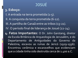 JOSUÉ
3. Esboço:
I. A entrada na terra prometida (1-5).
II. A conquista da terra prometida (6-12).
III. A partilha de Canaã entre as tribos (13-21).
IV. O período final de liderança de Josué (22-24).
4. Fatos Importantes: O Dr. John Garstang, diretor
da Escola Britânica de Arqueologia de Jerusalém, e do
Departamento de Antiguidades do Governo da
Palestina, escavou as ruínas de Jericó (1929-1936).
Encontrou cerâmica e escaravelhos que evidenciam
que a cidade tinha sido destruída cerca de 1.400 a.C.
 