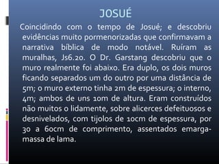 JOSUÉ
Coincidindo com o tempo de Josué; e descobriu
evidências muito pormenorizadas que confirmavam a
narrativa bíblica de modo notável. Ruíram as
muralhas, Js6.20. O Dr. Garstang descobriu que o
muro realmente foi abaixo. Era duplo, os dois muros
ficando separados um do outro por uma distância de
5m; o muro externo tinha 2m de espessura; o interno,
4m; ambos de uns 10m de altura. Eram construídos
não muitos o lidamente, sobre alicerces defeituosos e
desnivelados, com tijolos de 10cm de espessura, por
30 a 60cm de comprimento, assentados emarga-
massa de lama.
 