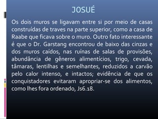 JOSUÉ
Os dois muros se ligavam entre si por meio de casas
construídas de traves na parte superior, como a casa de
Raabe que ficava sobre o muro. Outro fato interessante
é que o Dr. Garstang encontrou de baixo das cinzas e
dos muros caídos, nas ruínas de salas de provisões,
abundância de gêneros alimentícios, trigo, cevada,
tâmaras, lentilhas e semelhantes, reduzidos a carvão
pelo calor intenso, e intactos; evidência de que os
conquistadores evitaram apropriar-se dos alimentos,
como lhes fora ordenado, Js6.18.
 