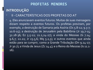 PROFETAS MENORES
INTRODUÇÃO

II - CARACTERÍSTICAS DOS PROFETAS DO AT

4. Eles anunciavam eventos futuros: Muitas de suas mensagens
diziam respeito a eventos futuros. Os profetas previram, por
exemplo, a destruição de Samaria pela Assíria (Os 5.8-12; 9.3-7;
10.6-15); a destruição de Jerusalém pela Babilônia (Jr 19.7-15;
32.28-36; Ez 5.5-12; 21.2,24-27); a vinda do Messias (Is 7.14;
9.6,7; 22.22; Jr 23.5,6; Mq 5.2,5); e outros eventos que ainda
estão para se cumprir, como a Grande Tribulação (Dn 9.24-27;
Jr 30.7); a Vinda de Jesus (Zc 14.4); e o Reino do Messias (Is 11.1-
16).
 