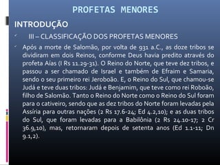 PROFETAS MENORES
INTRODUÇÃO

III – CLASSIFICAÇÃO DOS PROFETAS MENORES

Após a morte de Salomão, por volta de 931 a.C., as doze tribos se
dividiram em dois Reinos, conforme Deus havia predito através do
profeta Aías (I Rs 11.29-31). O Reino do Norte, que teve dez tribos, e
passou a ser chamado de Israel e também de Efraim e Samaria,
sendo o seu primeiro rei Jeroboão. E, o Reino do Sul, que chamou-se
Judá e teve duas tribos: Judá e Benjamim, que teve como rei Roboão,
filho de Salomão. Tanto o Reino do Norte como o Reino do Sul foram
para o cativeiro, sendo que as dez tribos do Norte foram levadas pela
Assíria para outras nações (2 Rs 17.6-24; Ed 4.2,10); e as duas tribos
do Sul, que foram levadas para a Babilônia (2 Rs 24.10-17; 2 Cr
36.9,10), mas, retornaram depois de setenta anos (Ed 1.1-11; Dn
9.1,2).
 