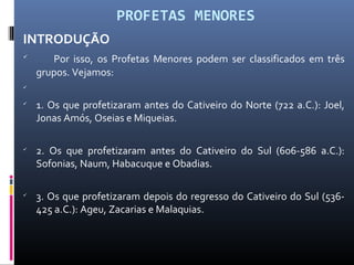 PROFETAS MENORES
INTRODUÇÃO

Por isso, os Profetas Menores podem ser classificados em três
grupos. Vejamos:


1. Os que profetizaram antes do Cativeiro do Norte (722 a.C.): Joel,
Jonas Amós, Oseias e Miqueias.

2. Os que profetizaram antes do Cativeiro do Sul (606-586 a.C.):
Sofonias, Naum, Habacuque e Obadias.

3. Os que profetizaram depois do regresso do Cativeiro do Sul (536-
425 a.C.): Ageu, Zacarias e Malaquias.
 