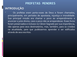 PROFETAS MENORES
INTRODUÇÃO

Os profetas eram porta-vozes de Deus e foram chamados,
principalmente, em períodos de apostasia, injustiça e imoralidade.
Sua principal missão era chamar o povo ao arrependimento e
anunciar o juízo divino, caso o povo não se arrependesse. Esses livros
foram preservados e inclusos no Cânon Sagrado por sua importância,
não apenas para seus destinatários, mas, também, para os cristãos
na atualidade, para que pudéssemos aprender e ser edificados
através de seus escritos.
 
